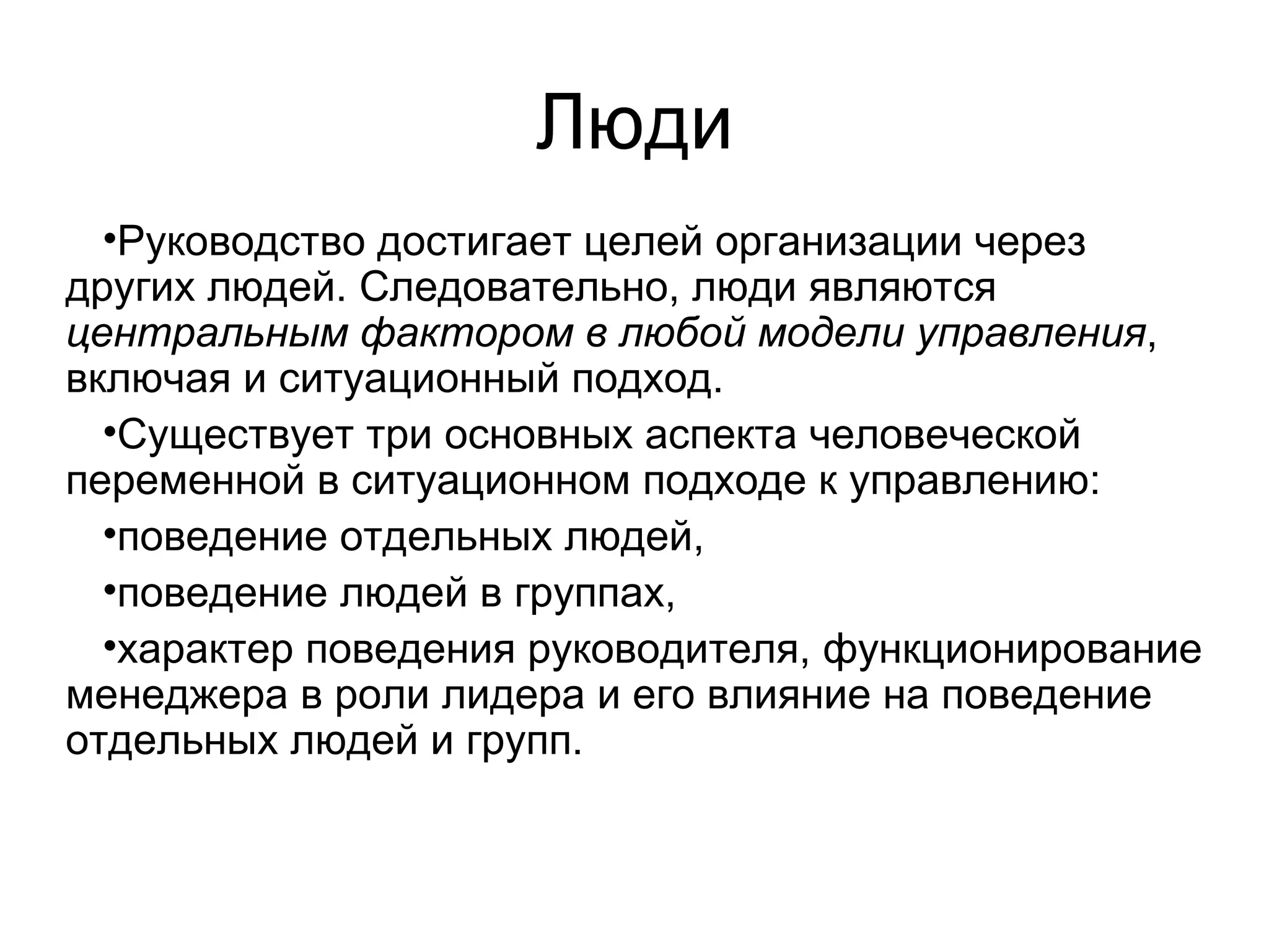 Люди
•Руководство достигает целей организации через
других людей. Следовательно, люди являются
центральным фактором в любой модели управления,
включая и ситуационный подход.
•Существует три основных аспекта человеческой
переменной в ситуационном подходе к управлению:
•поведение отдельных людей,
•поведение людей в группах,
•характер поведения руководителя, функционирование
менеджера в роли лидера и его влияние на поведение
отдельных людей и групп.
