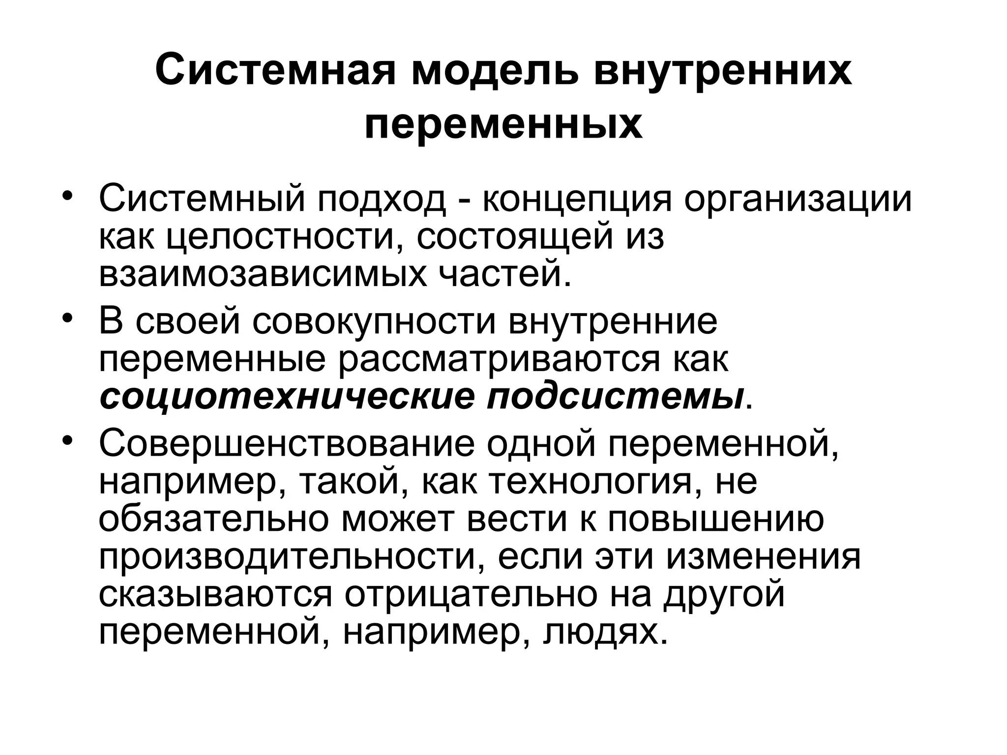 Системная модель внутренних
переменных
• Системный подход - концепция организации
как целостности, состоящей из
взаимозависимых частей.
• В своей совокупности внутренние
переменные рассматриваются как
социотехнические подсистемы.
• Совершенствование одной переменной,
например, такой, как технология, не
обязательно может вести к повышению
производительности, если эти изменения
сказываются отрицательно на другой
переменной, например, людях.