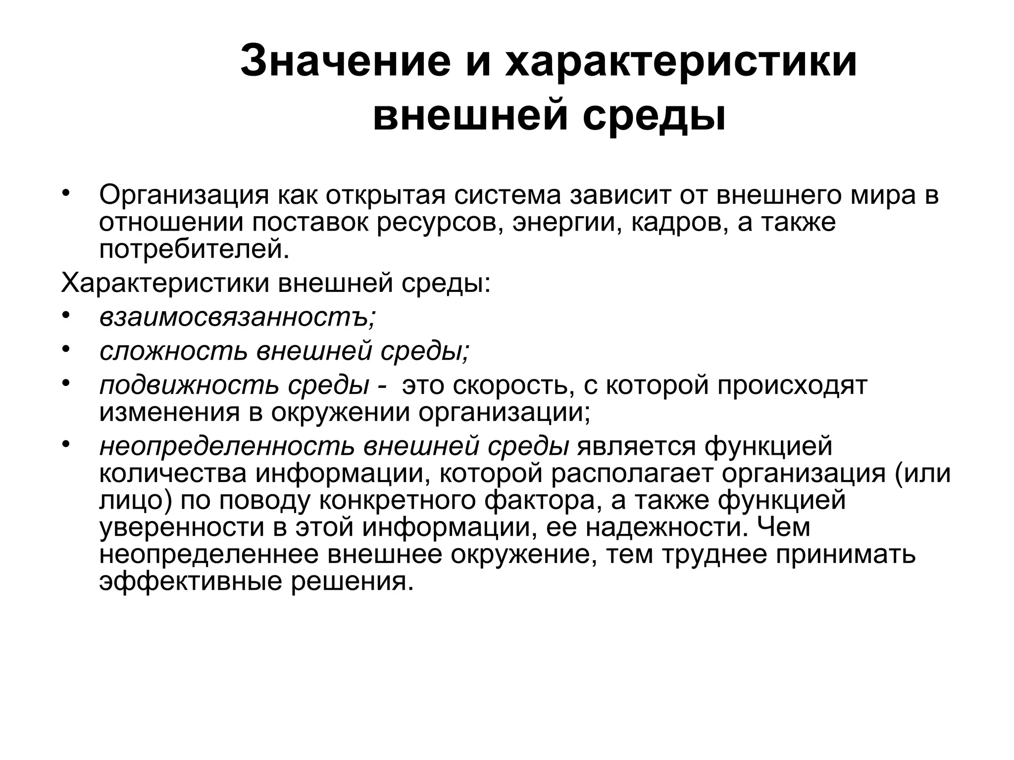 Значение и характеристики
внешней среды
• Организация как открытая система зависит от внешнего мира в
отношении поставок ресурсов, энергии, кадров, а также
потребителей.
Характеристики внешней среды:
• взаимосвязанностъ;
• сложность внешней среды;
• подвижность среды - это скорость, с которой происходят
изменения в окружении организации;
• неопределенность внешней среды является функцией
количества информации, которой располагает организация (или
лицо) по поводу конкретного фактора, а также функцией
уверенности в этой информации, ее надежности. Чем
неопределеннее внешнее окружение, тем труднее принимать
эффективные решения.