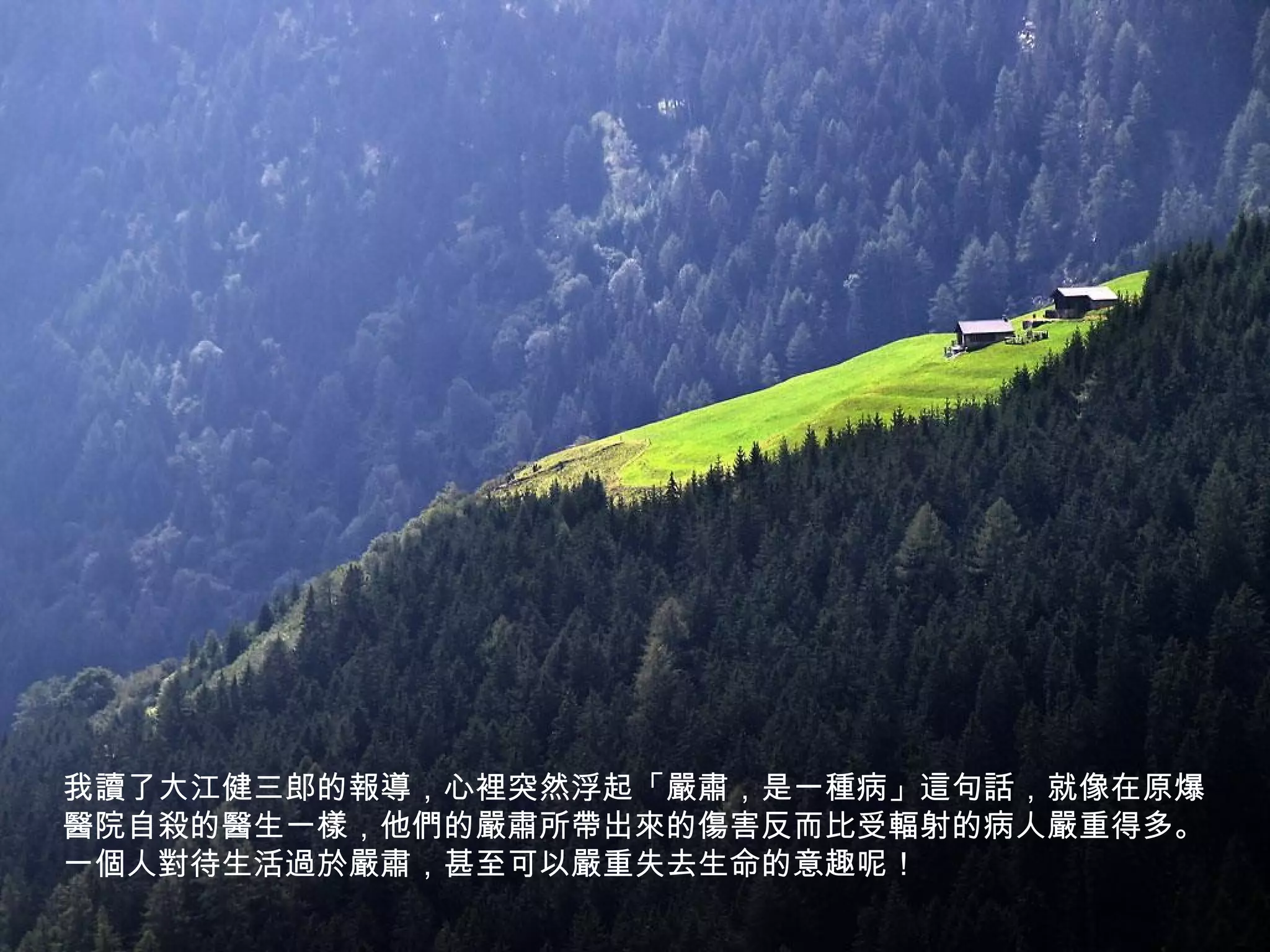 我讀了大江健三郎的報導，心裡突然浮起「嚴肅，是一種病」這句話，就像在原爆
醫院自殺的醫生一樣，他們的嚴肅所帶出來的傷害反而比受輻射的病人嚴重得多。
一個人對待生活過於嚴肅，甚至可以嚴重失去生命的意趣呢！
 