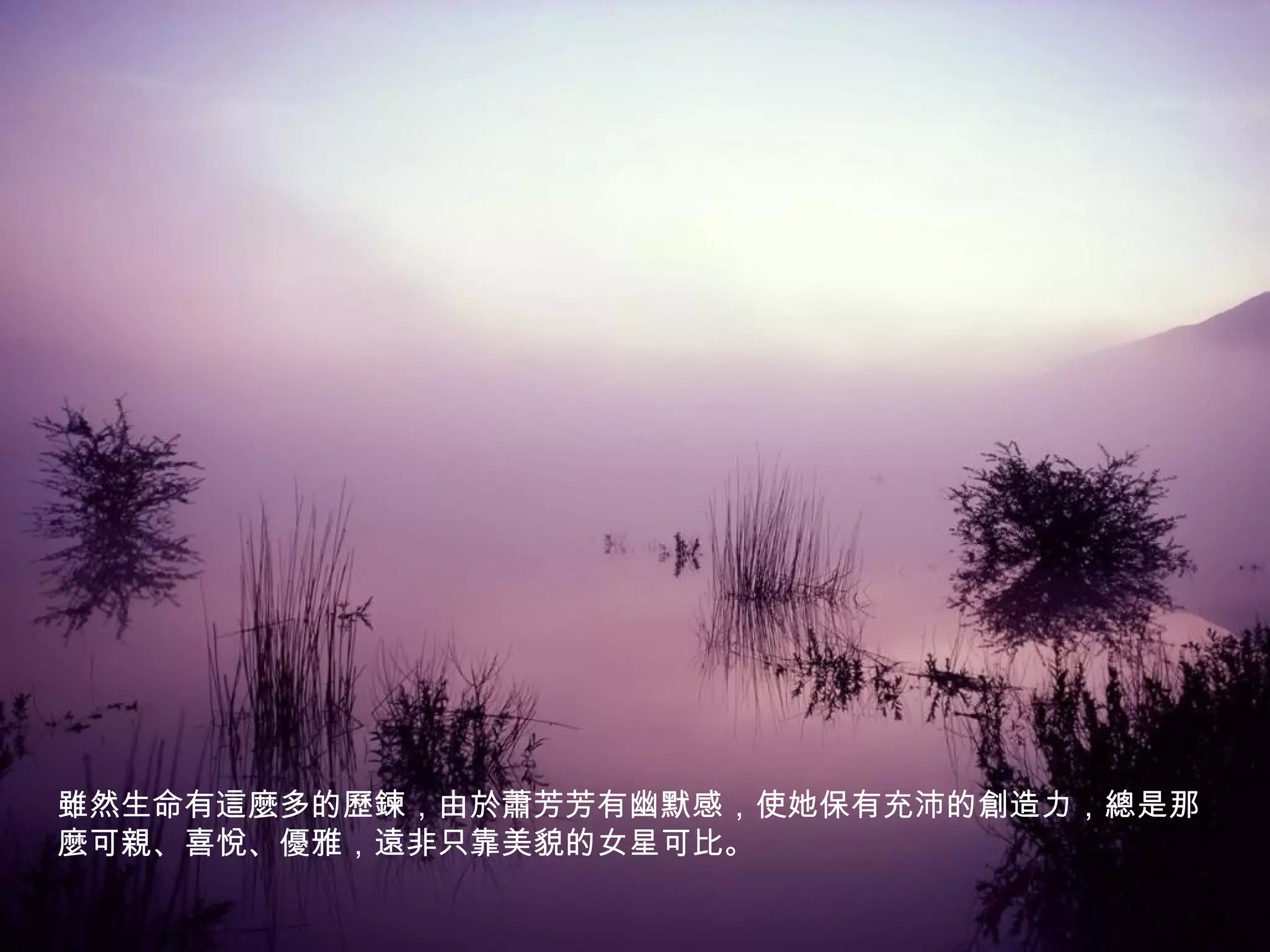 雖然生命有這麼多的歷鍊，由於蕭芳芳有幽默感，使她保有充沛的創造力，總是那
麼可親、喜悅、優雅，遠非只靠美貌的女星可比。
 