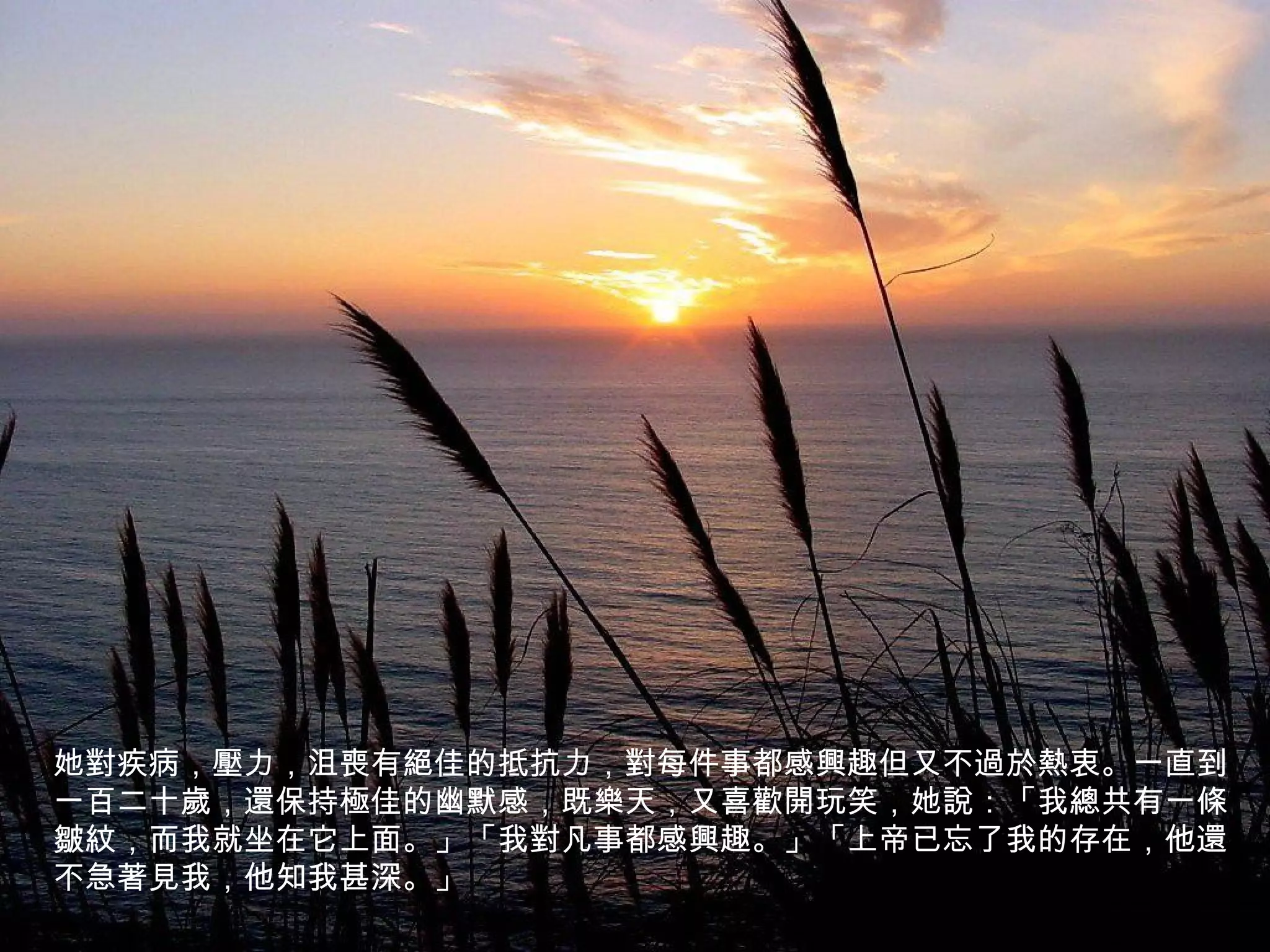 她對疾病，壓力，沮喪有絕佳的抵抗力，對每件事都感興趣但又不過於熱衷。一直到
一百二十歲，還保持極佳的幽默感，既樂天，又喜歡開玩笑，她說：「我總共有一條
皺紋，而我就坐在它上面。」「我對凡事都感興趣。」「上帝已忘了我的存在，他還
不急著見我，他知我甚深。」
 