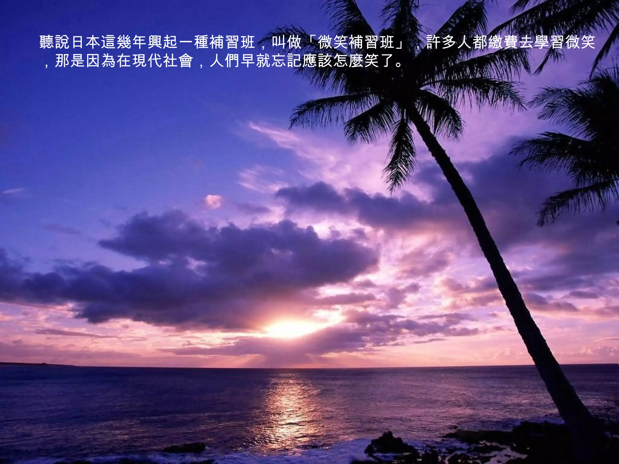 聽說日本這幾年興起一種補習班，叫做「微笑補習班」，許多人都繳費去學習微笑
，那是因為在現代社會，人們早就忘記應該怎麼笑了。
 