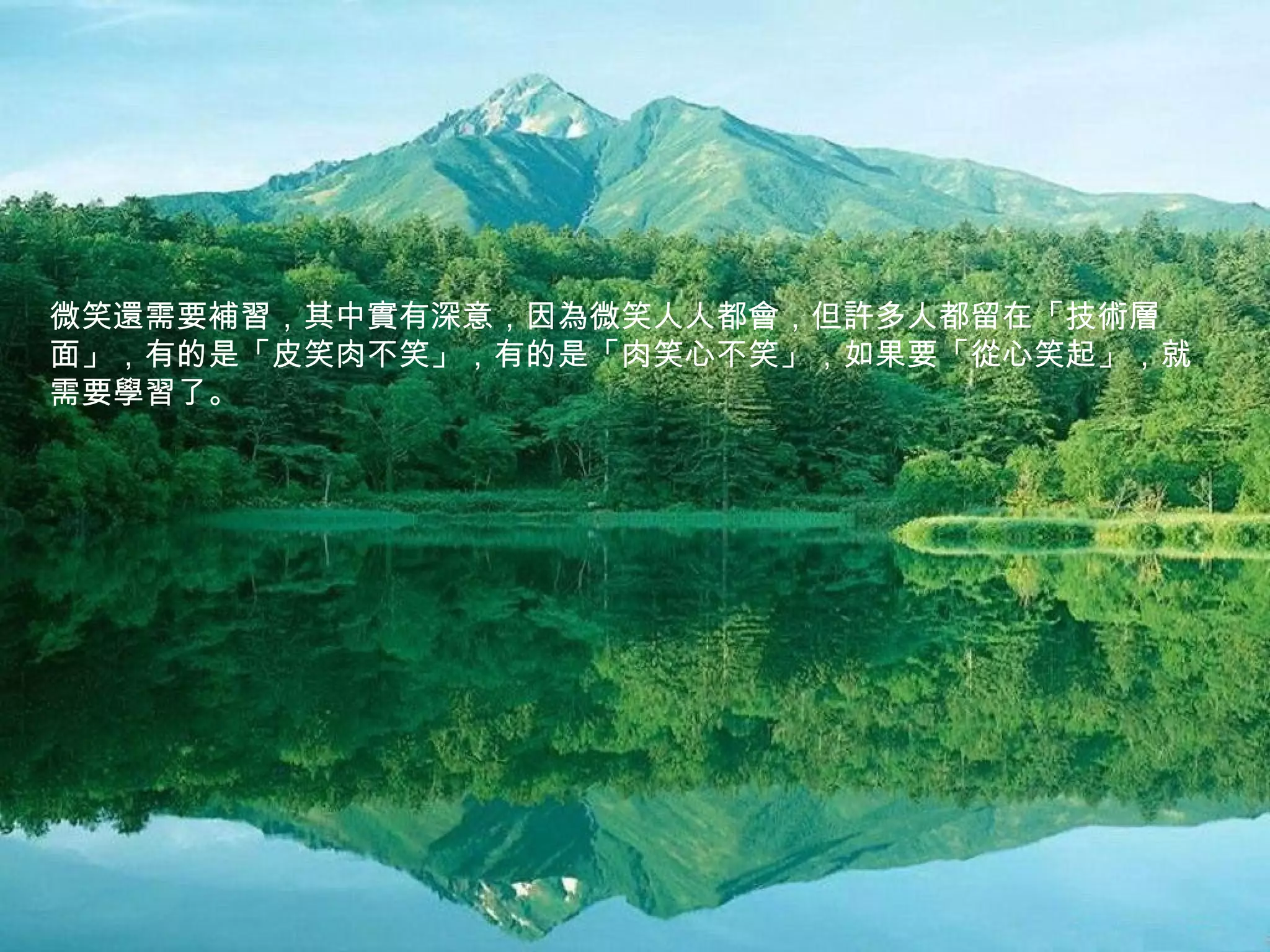微笑還需要補習，其中實有深意，因為微笑人人都會，但許多人都留在「技術層
面」，有的是「皮笑肉不笑」，有的是「肉笑心不笑」，如果要「從心笑起」，就
需要學習了。
 