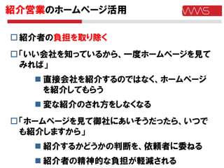 紹介営業のホームページ活用

 紹介者の負担を取り除く
 「いい会社を知っているから、一度ホームページを見て
  みれば」
    直接会社を紹介するのではなく、ホームページ
     を紹介してもらう
    変な紹介のされ方をしなくなる
 「ホームページを見て御社にあいそうだったら、いつで
  も紹介しますから」
    紹介するかどうかの判断を、依頼者に委ねる
    紹介者の精神的な負担が軽減される
 