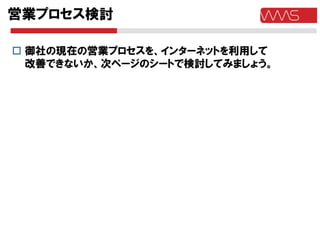 営業プロセス検討

 御社の現在の営業プロセスを、インターネットを利用して
  改善できないか、次ページのシートで検討してみましょう。
 