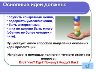 Основные идеи должны:

 • служить конкретным целям,
 • содержать умозаключения,
 • быть интересными,
 • и их не должно быть много
 (обычно не более четырех -
 пяти).

 Существует много способов выделения основных
 идей презентации.

 Например, с помощью полного и точного ответа на
                    вопросы:
       Кто? Что? Где? Почему? Когда? Как?
 