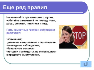 Еще ряд правил
 Не начинайте презентацию с шутки,
 избегайте замечаний по поводу пола,
 расы, религии, политики и тещ.

 Пять «смертных грехов» вступления
 включают:

 •извинения;
 •длинные и медленные предложения;
 •очевидные наблюдения;
 •банальные вопросы;
 •истории и анекдоты, не относящиеся
 к предмету выступления.
 