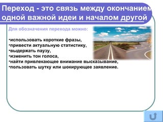 Переход - это связь между окончанием
одной важной идеи и началом другой
 Для обозначения перехода можно:

 •использовать короткие фразы,
 •привести актуальную статистику,
 •выдержать паузу,
 •изменить тон голоса,
 •найти привлекающее внимание высказывание,
 •пользовать шутку или шокирующее заявление.
 