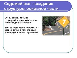 Седьмой шаг - создание
структуры основной части

Очень важно, чтобы за
структурой презентации стояла
логика подачи материала.

Только тогда можно говорить с
уверенностью о том, что ваши
идеи будут понятны слушателям.
 