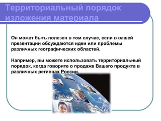 Территориальный порядок
изложения материала

 Он может быть полезен в том случае, если в вашей
 презентации обсуждаются идеи или проблемы
 различных географических областей.

 Например, вы можете использовать территориальный
 порядок, когда говорите о продаже Вашего продукта в
 различных регионах России.
 