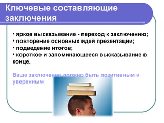 Ключевые составляющие
заключения
 • яркое высказывание - переход к заключению;
 • повторение основных идей презентации;
 • подведение итогов;
 • короткое и запоминающееся высказывание в
 конце.

 Ваше заключение должно быть позитивным и
 уверенным
 