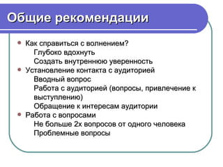 Общие рекомендации
    Как справиться с волнением?
       Глубоко вдохнуть
       Создать внутреннюю уверенность
    Установление контакта с аудиторией
       Вводный вопрос
       Работа с аудиторией (вопросы, привлечение к
       выступлению)
       Обращение к интересам аудитории
    Работа с вопросами
       Не больше 2х вопросов от одного человека
       Проблемные вопросы
 