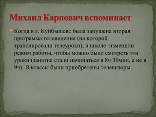  Когда в г. Куйбышеве была запущена вторая
 программа телевидения (на которой
 транслировали телеуроки), в школе изменили
 режим работы, чтобы можно было смотреть эти
 уроки (занятия стали начинаться в 8ч 30мин, а не в
 9ч). В классы были приобретены телевизоры.
 
