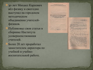  30 лет Михаил Карпович
  вёл физику и ежегодно
  выступал на городском
  методическом
  объединении учителей-
  физиков.
 Публиковал свои статьи в
  сборнике Института
  усовершенствования
  учителей.
 Более 20 лет проработал
  заместителем директора по
  учебной и учебно-
  воспитательной работе.
 