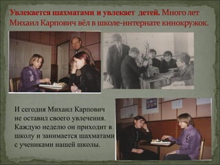 И сегодня Михаил Карпович
не оставил своего увлечения.
Каждую неделю он приходит в
школу и занимается шахматами
с учениками нашей школы.
 
