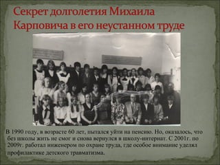В 1990 году, в возрасте 60 лет, пытался уйти на пенсию. Но, оказалось, что
без школы жить не смог и снова вернулся в школу-интернат. С 2001г. по
2009г. работал инженером по охране труда, где особое внимание уделял
профилактике детского травматизма.
 