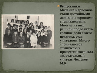  Выпускники
 Михаила Карповича
 стали достойными
 людьми и хорошими
 специалистами.
 Многие из них
 решили продолжать
 славное дело своего
 педагога, став
 учителями. Много
 специалистов
 технических
 профессий воспитал
 замечательный
 учитель Лешуков
 М.К.
 