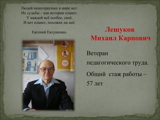 Людей неинтересных в мире нет.
Их судьбы – как истории планет.
  У каждой всё особое, своё,
 И нет планет, похожих на неё.

     Евгений Евтушенко.               Лешуков
                                   Михаил Карпович

                                  Ветеран
                                  педагогического труда.
                                  Общий стаж работы –
                                  57 лет
 