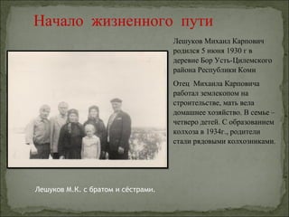 Начало жизненного пути
                                    Лешуков Михаил Карпович
                                    родился 5 июня 1930 г в
                                    деревне Бор Усть-Цилемского
                                    района Республики Коми
                                    Отец Михаила Карповича
                                    работал землекопом на
                                    строительстве, мать вела
                                    домашнее хозяйство. В семье –
                                    четверо детей. С образованием
                                    колхоза в 1934г., родители
                                    стали рядовыми колхозниками.




Лешуков М.К. с братом и сёстрами.
 
