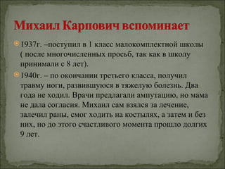  1937г. –поступил в 1 класс малокомплектной школы
  ( после многочисленных просьб, так как в школу
  принимали с 8 лет).
 1940г. – по окончании третьего класса, получил
  травму ноги, развившуюся в тяжелую болезнь. Два
  года не ходил. Врачи предлагали ампутацию, но мама
  не дала согласия. Михаил сам взялся за лечение,
  залечил раны, смог ходить на костылях, а затем и без
  них, но до этого счастливого момента прошло долгих
  9 лет.
 
