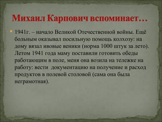  1941г. – начало Великой Отечественной войны. Ещё
 больным оказывал посильную помощь колхозу: на
 дому вязал ивовые веники (норма 1000 штук за лето).
 Летом 1941 года маму поставили готовить обеды
 работающим в поле, меня она возила на тележке на
 работу: вести документацию на получение и расход
 продуктов в полевой столовой (сама она была
 неграмотная).
 