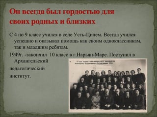 С 4 по 9 класс учился в селе Усть-Цилем. Всегда учился
  успешно и оказывал помощь как своим одноклассникам,
  так и младшим ребятам.
1949г. -закончил 10 класс в г.Нарьян-Маре. Поступил в
  Архангельский
педагогический
институт.
 