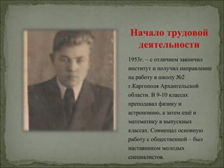 Начало трудовой
 деятельности
1953г. – с отличием закончил
институт и получил направление
на работу в школу №2
г.Каргополя Архангельской
области. В 9-10 классах
преподавал физику и
астрономию, а затем ещё и
математику в выпускных
классах. Совмещал основную
работу с общественной – был
наставником молодых
специалистов.
 