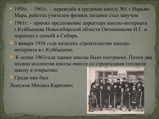  1956г. – 1961г. - переведён в среднюю школу №1 г.Нарьян-
  Мара, работал учителем физики, позднее стал завучем.
 1961г. – принял предложение директора школы-интерната
  г.Куйбышева Новосибирской области Овчинникова И.Г. и
  переехал с семьёй в Сибирь.
 3 января 1958 года началось строительство школы-
  интерната в г.Куйбышеве.
 К осени 1961года здание школы было построено. Почти два
  месяца коллектив школы вместе со строителями готовили
  школу к открытию.
 Среди них был
Лешуков Михаил Карпович.
 