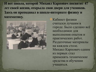  Кабинет физики
 считался лучшим в
 городе. Было сделано всё
 необходимое для
 выполнения опытов и
 практических работ.
 Раздаточные материалы
 на каждом столе.
 Михаил Карпович одним
 из первых стал
 применять технические
 средства в обучении
 учащихся.
 