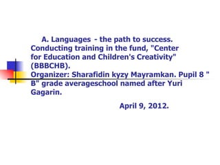 A. Languages ​ - the path to success.
Conducting training in the fund, "Center
for Education and Children's Creativity"
(BBBCHB).
Organizer: Sharafidin kyzy Mayramkan. Pupil 8 "
B" grade averageschool named after Yuri
Gagarin.
                       April 9, 2012.
 