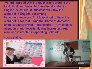 At first I agreed with the teacher and went to the
fund. First, Iexplained to them the alphabet in
English, of course, all the children know the
alphabet in English, but among
them were unaware. And Iexplained to them the
alphabet. After that, I had the theme of domestic
animals, and showed them pictures. They listened
attentively, and hecertainly was interesting. And I
also was interested in spending, take off
your training.
 