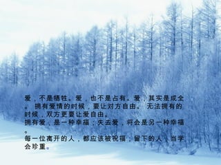 爱，不是牺牲。爱，也不是占有。爱，其实是成全
。 拥有爱情的时候，要让对方自由。 无法拥有的
时候，双方更要让爱自由。
拥有爱，是一种幸福；失去爱，将会是另一种幸福
。
每一位离开的人，都应该被祝福；留下的人，当学
会珍重。。
 