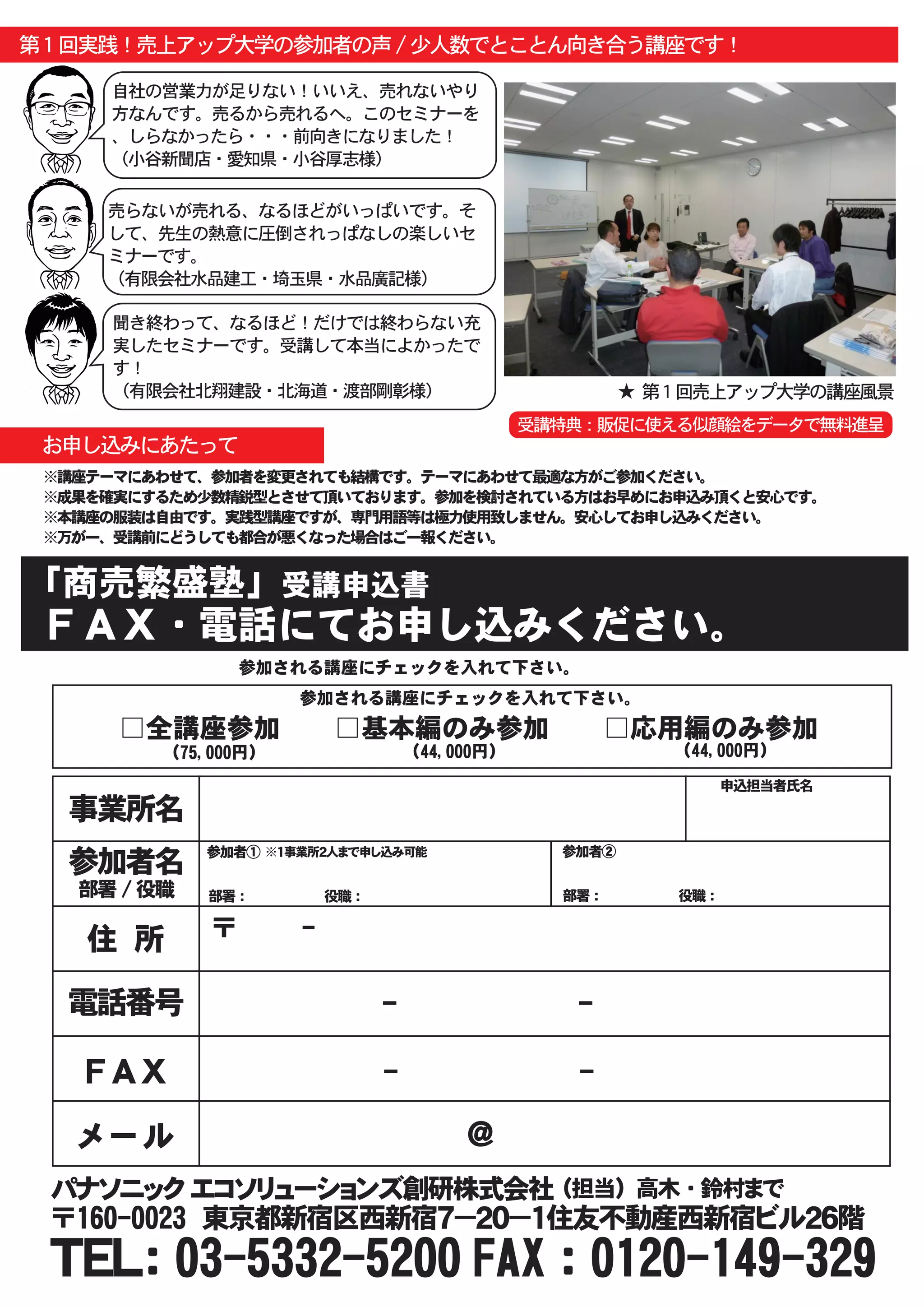 第１回実践！売上アップ大学の参加者の声 / 少人数でとことん向き合う講座です！

     自社の営業力が足りない！いいえ、売れないやり
     方なんです。売るから売れるへ。このセミナーを
     、しらなかったら・・・前向きになりました！
     （小谷新聞店・愛知県・小谷厚志様）

     売らないが売れる、なるほどがいっぱいです。そ
     して、先生の熱意に圧倒されっぱなしの楽しいセ
     ミナーです。
     （有限会社水品建工・埼玉県・水品廣記様）

     聞き終わって、なるほど！だけでは終わらない充
     実したセミナーです。受講して本当によかったで
     す！
     （有限会社北翔建設・北海道・渡部剛彰様）                                  ★ 第１回売上アップ大学の講座風景
                                                  受講特典：販促に使える似顔絵をデータで無料進呈
 お申し込みにあたって
 ※講座テーマにあわせて、参加者を変更されても結構です。テーマにあわせて最適な方がご参加ください。
 ※成果を確実にするため少数精鋭型とさせて頂いております。参加を検討されている方はお早めにお申込み頂くと安心です。
 ※本講座の服装は自由です。実践型講座ですが、専門用語等は極力使用致しません。安心してお申し込みください。
 ※万が一、受講前にどうしても都合が悪くなった場合はご一報ください。


「商売繁盛塾」受講申込書
 ＦＡＸ・電話にてお申し込みください。
                参加される講座にチェックを入れて下さい。
                       参加される講座にチェックを入れて下さい。
      □全講座参加　　□基本編のみ参加　　□応用編のみ参加
         （75,000円）                    （44,000円）                  （44,000円）

                                                                         申込担当者氏名

  事業所名
             参加者① ※１事業所２人まで申し込み可能                   参加者②
  参加者名
   部署 / 役職   部署 ： 　　　　　　　　　役職 ：                     部署 ： 　　　　　　　　　役職 ：


    住　所      〒　　　　-

  電話番号                            -                  -

    ＦＡＸ                           -                  -

   メール                                     ＠
 パナソニック エコソリューションズ創研株式会社 （担当） 高木 ・ 鈴村まで
 〒160-0023　東京都新宿区西新宿７－２０－１住友不動産西新宿ビル２６階
 ＴＥＬ： 03-5332-5200 FAX ： 0120-149-329
 