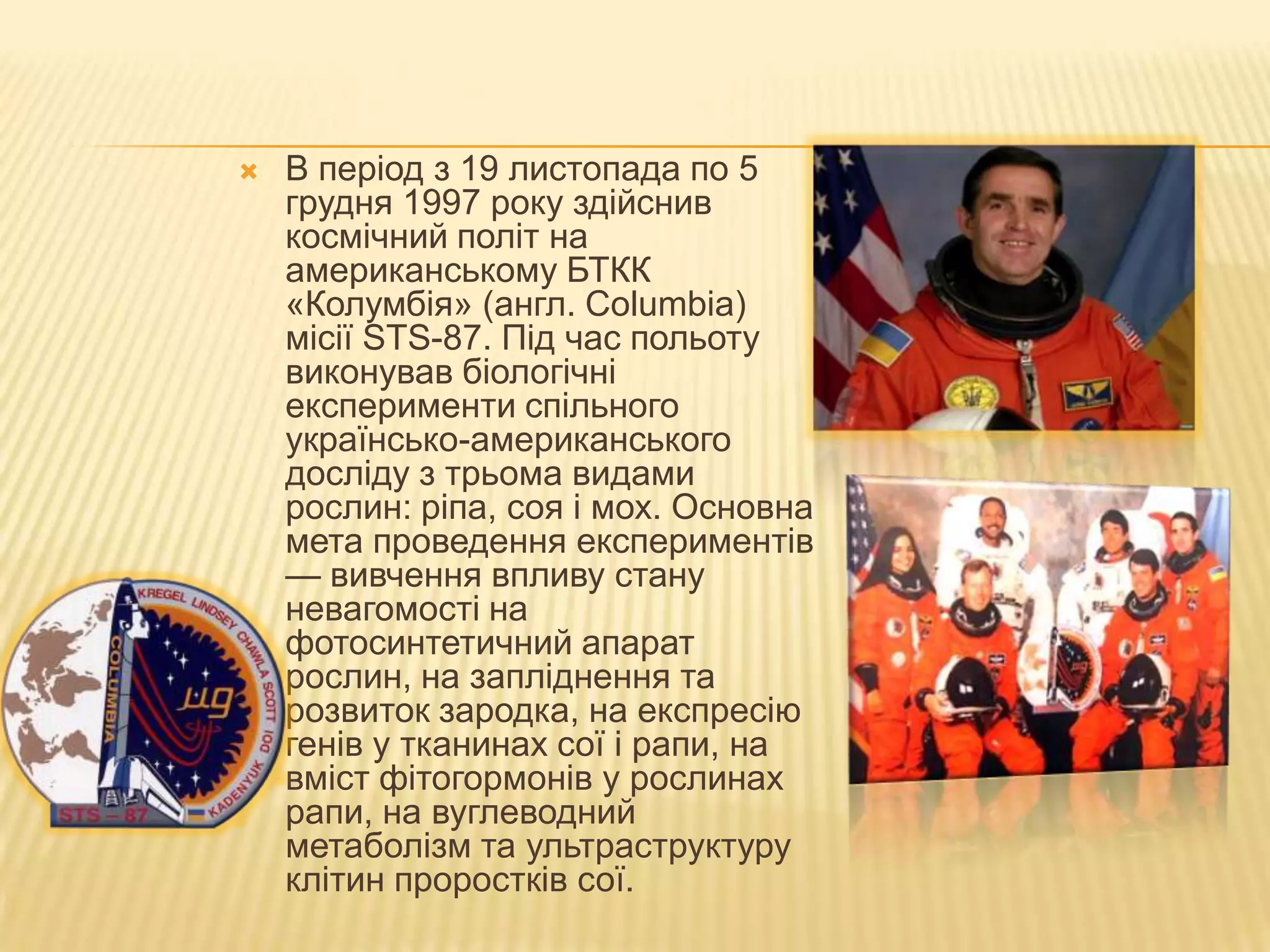    В період з 19 листопада по 5
    грудня 1997 року здійснив
    космічний політ на
    американському БТКК
    «Колумбія» (англ. Columbia)
    місії STS-87. Під час польоту
    виконував біологічні
    експерименти спільного
    українсько-американського
    досліду з трьома видами
    рослин: ріпа, соя і мох. Основна
    мета проведення експериментів
    — вивчення впливу стану
    невагомості на
    фотосинтетичний апарат
    рослин, на запліднення та
    розвиток зародка, на експресію
    генів у тканинах сої і рапи, на
    вміст фітогормонів у рослинах
    рапи, на вуглеводний
    метаболізм та ультраструктуру
    клітин проростків сої.
 