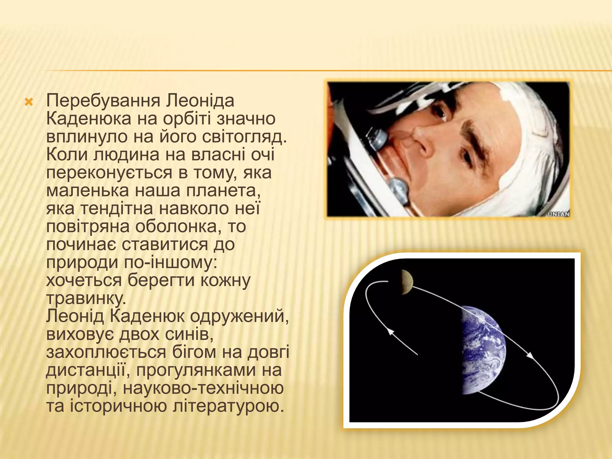    Перебування Леоніда
    Каденюка на орбіті значно
    вплинуло на його світогляд.
    Коли людина на власні очі
    переконується в тому, яка
    маленька наша планета,
    яка тендітна навколо неї
    повітряна оболонка, то
    починає ставитися до
    природи по-іншому:
    хочеться берегти кожну
    травинку.
    Леонід Каденюк одружений,
    виховує двох синів,
    захоплюється бігом на довгі
    дистанції, прогулянками на
    природі, науково-технічною
    та історичною літературою.
 