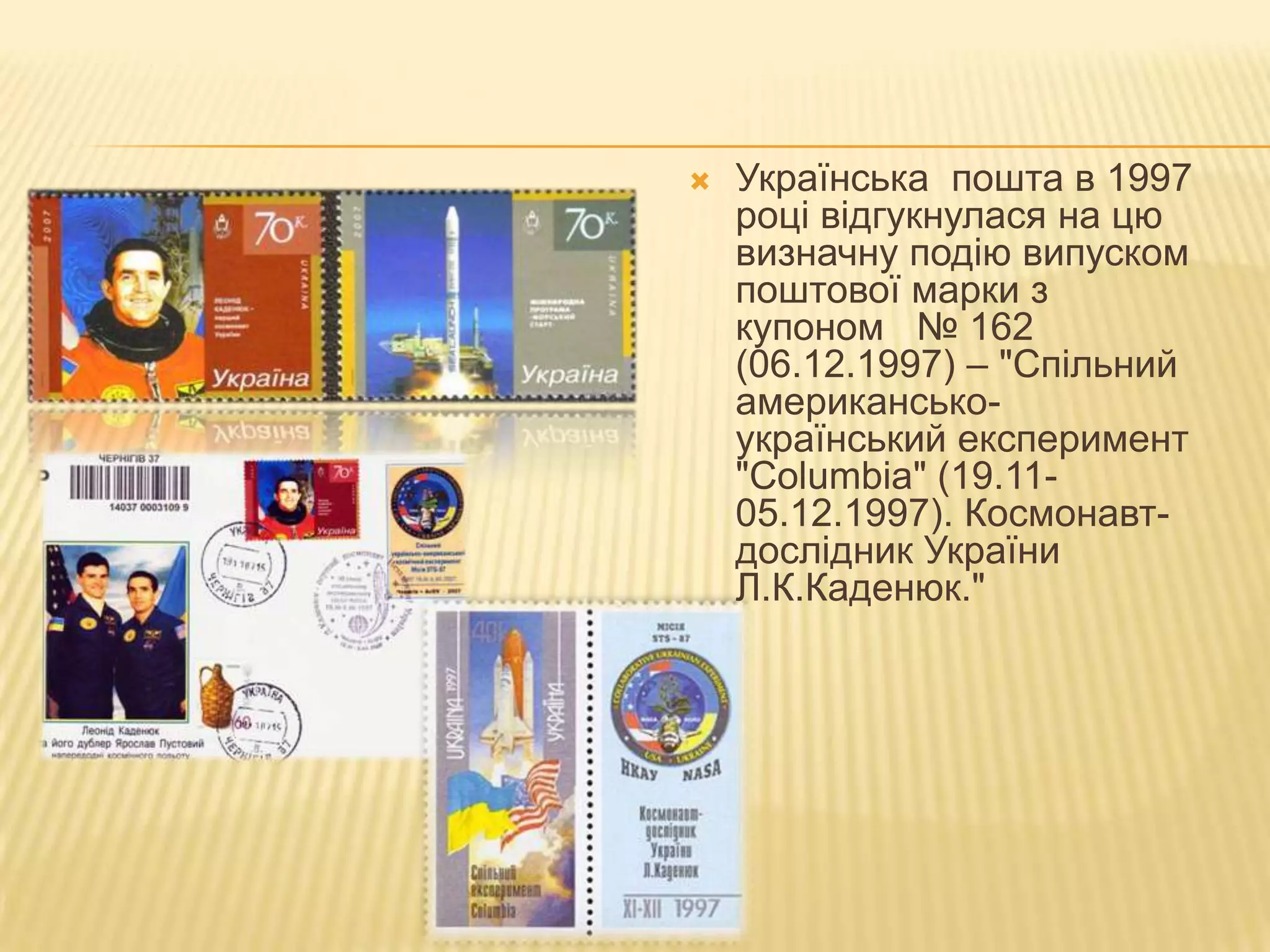    Українська пошта в 1997
    році відгукнулася на цю
    визначну подію випуском
    поштової марки з
    купоном № 162
    (06.12.1997) – "Спільний
    американсько-
    український експеримент
    "Сolumbia" (19.11-
    05.12.1997). Космонавт-
    дослідник України
    Л.К.Каденюк."
 