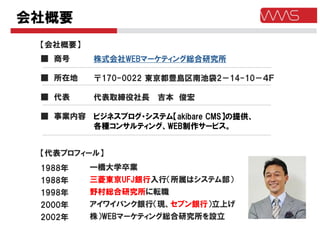 会社概要
 【会社概要】
 ■ 商号     株式会社WEBマーケティング総合研究所

 ■ 所在地    〒170-0022 東京都豊島区南池袋2－14-10－４Ｆ

 ■ 代表     代表取締役社長   吉本 俊宏

 ■ 事業内容 ビジネスブログ・システム【akibare CMS】の提供、
        各種コンサルティング、WEB制作サービス。


 【代表プロフィール】
 1988年    一橋大学卒業
 1988年    三菱東京UFJ銀行入行（所属はシステム部）
 1998年    野村総合研究所に転職
 2000年    アイワイバンク銀行（現、セブン銀行）立上げ
 2002年    株）WEBマーケティング総合研究所を設立
 