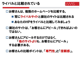 ライバルと比較されている

  お客さんは、複数のホームページを比較する。
    常にライバルサイトと御社のサイトは比較される
    あなたのＨＰをライバルと比較してみましょう
  御社のサイトは、「お客さんにアピール」できればよいの
   ではない。
  お客さんにアピールするだけではなく、
      「他のサイトよりも、お客さんにアピール」
   する必要がある。
  お客さんの比較ポイントは、「専門性」と「信頼感」。
 