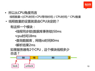 • 所以从CPU角度而言
 线程数量=((CPU时间+CPU等待时间) / CPU时间) * CPU数量
• 线程数量的设置就是由CPU决定的？
  有这样一个模块：
    •线程同步锁(数据库事务锁)50ms
    •cpu时间18ms
    •查询数据库，网络io时间80ms
    •解析结果2ms
  如果服务器有2个CPU，这个模块线程多少
  合适？
         50        18   80      2


  lock        unlock                      10
 
