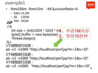 example1
• -Xmx256m -Xmn15m -XX:SurvivorRatio=6
  – Eden 11.2M
  – S0 1.87M
  – Old 241M
JSP
<%
   int size = (int)(1024 * 1024 * m);
                                   1、申请1M内存
   byte[] buffer = new byte[size];
   Thread.sleep(s);
                                   2、等待10秒钟
%>
1个线程进行压测：
ab –c1 -n1000 "http://localhost/perf.jsp?m=1&s=10"
2个线程进行压测：
ab –c2 -n1000 "http://localhost/perf.jsp?m=1&s=10"
3个线程进行压测：
ab –c3 -n1000 “http://localhost/perf.jsp?m=1&s=10"
                                                     45
 