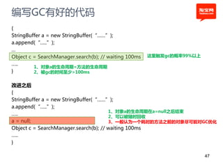 编写GC有好的代码
{
StringBuffer a = new StringBuffer(“……”);
a.append(“…..”);
…
Object c = SearchManager.search(b); // waiting 100ms   这里触发gc的概率99%以上
…..
         1、对象a的生命周期=方法的生命周期
}        2、被gc的时间至少>100ms


改进之后
{
StringBuffer a = new StringBuffer(“……”);
a.append(“…..”);
                                       1、对象a的生命周期在a=null之后结束
…..
                                       2、可以被随时回收
a = null;                              3、一般认为一个耗时的方法之前的对象尽可能对GC优化
Object c = SearchManager.search(b); // waiting 100ms
…..
}

                                                                        47
 
