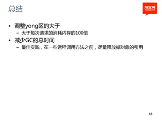 总结

• 调整yong区的大于
 – 大于每次请求的消耗内存的100倍
• 减少GC的总时间
 – 最佳实践，在一些远程调用方法之前，尽量释放掉对象的引用




                                 48
 