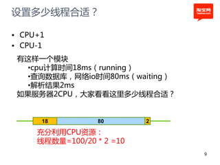 设置多少线程合适？

• CPU+1
• CPU-1
 有这样一个模块
   •cpu计算时间18ms（running）
   •查询数据库，网络io时间80ms（waiting）
   •解析结果2ms
 如果服务器2CPU，大家看看这里多少线程合适？


      18          80       2

     充分利用CPU资源：
     线程数量=100/20 * 2 =10
                                9
 