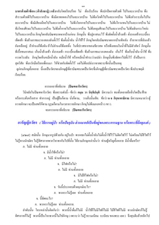 ๑๓
บาตรด้ วยผ้าซ้ อน ( ผ้าสั งฆาฏิ ) แล้วกลับโดยเรี ยบร้อย ไม่ ต้องรี บร้อน พึงปกปิ ดกายด้วยดี ไปในละแวกบ้าน พึง
สารวมด้วยดีไปในละแวกบ้าน พึงมีตาทอดลงไปในละแวกบ้าน ไม่พึงเวิกผ้าไปในละแวกบ้าน ไม่พงหัวเราะลันไปใน           ึ      ่
ละแวกบ้าน พึงมีเสี ยงน้อยไปในละแวกบ้าน ไม่พึงโยกกายไปในละแวกบ้าน ไม่พึงไกวแขนไปในละแวกบ้าน ไม่
พึงโคลงศีรษะไปในละแวกบ้าน ไม่พึงค้ ากายไปในละแวกบ้าน ไม่พึงคลุมศีรษะไปในละแวกบ้าน ไม่พึงเดินกระโหย่ง
ไปในละแวกบ้าน ภิกษุใดกลับบิณฑบาตจากบ้านก่อน ภิกษุน้ น พึงปูอาสนะไว้ พึงจัดตั้งน้ าล้างเท้า ตังรองเท้ากระเบื้อง
                                                               ั                                          ่
เช็ดเท้า พึงล้างภาชนะรองของฉันตั้งไว้ พึงตั้งน้ าฉัน น้ าใช้ไว้ ภิกษุใดกลับบิณฑบาตจากบ้านทีหลัง ถ้าอาหารที่ฉนแล้ว     ั
ยังเหลืออยู่ ถ้าจานงก็พึงฉัน ถ้าไม่จานงก็พงเททิง ในที่ปราศจากของเขียวสด หรื อพึงเทลงในน้ าที่ไม่มีตวสัตว์ ภิกษุน้ น
                                            ึ ้                                                               ั         ั
พึงรื้ อขนอาสนะ เก็บน้ าล้างเท้า ตังรองเท้า กระเบื้องเช็ดเท้า พึงล้างภาชนะรองของฉัน เก็บไว้ พึงเก็บน้ าฉัน น้ าใช้ พึง
                                    ่
กวาดโรงฉัน ภิกษุใดเห็นหม้อน้ าฉัน หม้อน้ าใช้ หรื อหม้อน้ าชาระว่างเปล่า ภิกษุน้ นพึงจัดหาไปตั้งไว้ ถ้าเป็ นการ
                                                                                           ั
สุ ดวิสัย พึงกวักมือเรี ยกเพื่อนมา ให้ช่วยกันจัดตั้งไว้ แต่ไม่พึงเปล่งวาจาเพราะข้อนั้นเป็ นเหตุ
  ดูก่อนภิกษุท้ งหลาย นี้แลเป็ นวัตรของภิกษุผเู ้ ที่ยวบิณฑบาตเป็ นวัตรซึ่งภิกษุผเู้ ที่ยวบิณฑบาตเป็ นวัตร พึงประพฤติ
                ั
เรี ยบร้อย.

                         อรรถกถาที่อธิบาย [ปิ ณฑจาริกวัตร]
       วินิจฉัยในปิ ณฑจาริ กวัตร พึงทราบดังนี้ :- ข้อว่า กมฺม วา นิกฺขิปนฺติ มีความว่า ชนทั้งหลายถือสิ่ งใดเป็ น ฝ้ าย
หรื อกระด้งหรื อสาก ทาการอยู่ เป็ นผูยนก็ตาม นังก็ตาม, วางสิ่ งนั้นเสี ย. ข้อว่า น จ ภิกฺขาทายิกาย มีความหมายว่า ผู้
                                     ้ื            ่
ถวายภิกษา จะเป็ นสตรี ก็ตาม บุรุษก็ตามในเวลาถวายภิกษา ภิกษุไม่พึงมองหน้า ( เขา ).
                           จบอรรถกถาที่อธิบาย [ปิ ณฑจาริกวัตร]


  อารัญญิกวัตร ( วิธีการอยู่ป่า หรือปัจจุบัน ส่ วนมากก็เป็ นทีอยู่ของพระกรรมฐาน หรือพระทีถอธุดงค์ )
                                                              ่                          ่ ื

                                                 ่
       [๔๒๘] สมัยนั้น ภิกษุมากรู ปด้วยกัน อยูในป่ า พวกเธอไม่ต้ งน้ าฉันไม่ต้ งน้ าใช้ไว้ ไม่ติดไฟไว้ ไม่เตรี ยมไม้สีไฟไว้
                                                                    ั           ั
ไม่รู้ทางนักษัตร ไม่รู้ทิศาภาคพวกโจรพากันไปที่น้ น ได้ถามภิกษุเหล่านั้นว่า ท่านผูเ้ จริ ญทั้งหลาย มีน้ าดื่มหรื อ?
                                                     ั
        ภ. ไม่มี ท่านทั้งหลาย
                           จ. มีน้ าใช้หรื อไม่?
                            ภ. ไม่มี ท่านทั้งหลาย
                                        จ. มีไฟหรื อไม่?
                                         ภ. ไม่มี ท่านทั้งหลาย
                                                       จ. มีไม้สีไฟหรื อไม่?
                                                       ภ. ไม่มี ท่านทั้งหลาย
                                     จ. วันนี้ประกอบด้วยฤกษ์อะไร?
                                     ภ. พวกเราไม่รู้เลย ท่านทั้งหลาย
                    จ. นี้ทิศอะไร?
                  ภ. พวกเราไม่รู้เลย ท่านทั้งหลาย.
        ลาดับนั้น โจรเหล่านั้นคิดกันว่า พวกนี้ น้ าดื่มก็ไม่มี น้ าใช้ก็ไม่มีไฟก็ไม่มี ไม้สีไฟก็ไม่มี ทางนักษัตรก็ไม่รู้
ทิศาภาคก็ไม่รู้ พวกนี้เป็ นโจรพวกนี้ไม่ใช่ภิกษุ ( เพราะว่า ไม่รู้ ธรรมเนียม ระเบียบ ของพระ เลย ) จึงทุบตีแล้วหลีกไป
 
