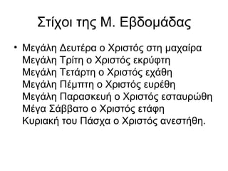 Στίχοι της Μ. Εβδομάδας
• Μεγάλη Δευτέρα ο Χριστός στη μαχαίρα
  Μεγάλη Τρίτη ο Χριστός εκρύφτη
  Μεγάλη Τετάρτη ο Χριστός εχάθη
  Μεγάλη Πέμπτη ο Χριστός ευρέθη
  Μεγάλη Παρασκευή ο Χριστός εσταυρώθη
  Μέγα Σάββατο ο Χριστός ετάφη
  Κυριακή του Πάσχα ο Χριστός ανεστήθη.
 