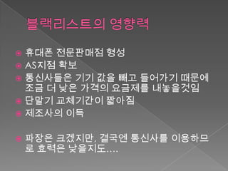  휴대폰 전문판매점 형성
 AS지점 확보
 통신사들은 기기 값을 빼고 들어가기 때문에
  조금 더 낮은 가격의 요금제를 내놓을것임
 단말기 교체기간이 짧아짐
 제조사의 이득


   파장은 크겠지만, 결국엔 통신사를 이용하므
    로 효력은 낮을지도….
 