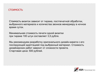 СТОИМОСТЬ



Стоимость визиток зависит от тиража, постпечатной обработки,
выбранного материала и количества звонков менеджеру в ночное
время суток.

Минимальная стоимость печати одной визитки
при тираже 100 штук составляет 3,5 рубля.

Мы рекомендуем разработку оригинального дизайн-макета с его
последующей адаптацией под выбранный материал. Стоимость
дизайнерских работ зависит от сложности проекта.
Стартовая цена: 500 рублей.
 