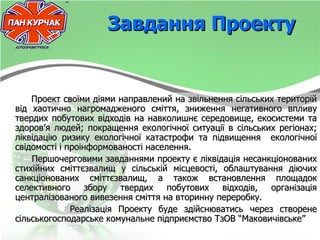 Завдання Проекту


    Проект своїми діями направлений на звільнення сільських територій
від хаотично нагромадженого сміття, зниження негативного впливу
твердих побутових відходів на навколишнє середовище, екосистеми та
здоров’я людей; покращення екологічної ситуації в сільських регіонах;
ліквідацію ризику екологічної катастрофи та підвищення екологічної
свідомості і проінформованості населення.
    Першочерговими завданнями проекту є ліквідація несанкціонованих
стихійних сміттєзвалищ у сільській місцевості, облаштування діючих
санкціонованих сміттєзвалищ, а також встановлення площадок
селективного      збору  твердих    побутових  відходів,  організація
централізованого вивезення сміття на вторинну переробку.
              Реалізація Проекту буде здійснюватись через створене
сільськогосподарське комунальне підприємство ТзОВ “Маковичівське”
 
