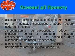 Основні дії Проекту

   ліквідація стихійних несанкціонованих смітників;
   монтаж площадок селективного збору твердих
    побутових відходів;
   запровадження       централізованого   збору     та
    вивезення     сміття    з   створених   площадок
    селективного збору ТПВ та подальше його
    відправлення на вторинну переробку;
   підвищення        екологічної    свідомості      та
    поінформованості сільського населення.
 